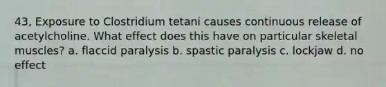 43, Exposure to Clostridium tetani causes continuous release of acetylcholine. What effect does this have on particular skeletal muscles? a. flaccid paralysis b. spastic paralysis c. lockjaw d. no effect