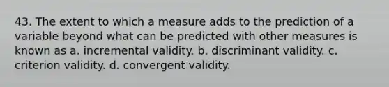 43. The extent to which a measure adds to the prediction of a variable beyond what can be predicted with other measures is known as a. incremental validity. b. discriminant validity. c. criterion validity. d. convergent validity.