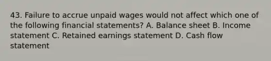 43. Failure to accrue unpaid wages would not affect which one of the following financial statements? A. Balance sheet B. Income statement C. Retained earnings statement D. Cash flow statement