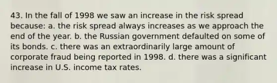 43. In the fall of 1998 we saw an increase in the risk spread because: a. the risk spread always increases as we approach the end of the year. b. the Russian government defaulted on some of its bonds. c. there was an extraordinarily large amount of corporate fraud being reported in 1998. d. there was a significant increase in U.S. income tax rates.