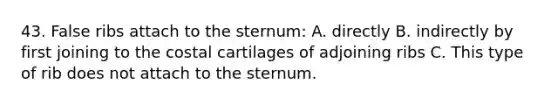 43. False ribs attach to the sternum: A. directly B. indirectly by first joining to the costal cartilages of adjoining ribs C. This type of rib does not attach to the sternum.