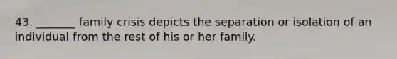 43. _______ family crisis depicts the separation or isolation of an individual from the rest of his or her family.