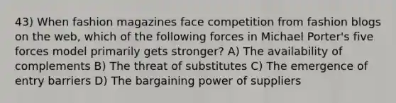 43) When fashion magazines face competition from fashion blogs on the web, which of the following forces in Michael Porter's five forces model primarily gets stronger? A) The availability of complements B) The threat of substitutes C) The emergence of entry barriers D) The bargaining power of suppliers