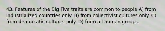 43. Features of the Big Five traits are common to people A) from industrialized countries only. B) from collectivist cultures only. C) from democratic cultures only. D) from all human groups.