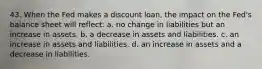 43. When the Fed makes a discount loan, the impact on the Fed's balance sheet will reflect: a. no change in liabilities but an increase in assets. b. a decrease in assets and liabilities. c. an increase in assets and liabilities. d. an increase in assets and a decrease in liabilities.