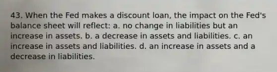 43. When the Fed makes a discount loan, the impact on the Fed's balance sheet will reflect: a. no change in liabilities but an increase in assets. b. a decrease in assets and liabilities. c. an increase in assets and liabilities. d. an increase in assets and a decrease in liabilities.