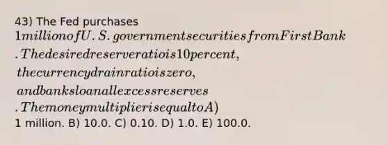 43) The Fed purchases 1 million of U.S. government securities from First Bank. The desired reserve ratio is 10 percent, the currency drain ratio is zero, and banks loan all excess reserves. The money multiplier is equal to A)1 million. B) 10.0. C) 0.10. D) 1.0. E) 100.0.