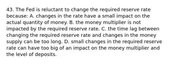 43. The Fed is reluctant to change the required reserve rate because: A. changes in the rate have a small impact on the actual quantity of money. B. the money multiplier is not impacted by the required reserve rate. C. the time lag between changing the required reserve rate and changes in the money supply can be too long. D. small changes in the required reserve rate can have too big of an impact on the money multiplier and the level of deposits.