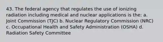 43. The federal agency that regulates the use of ionizing radiation including medical and nuclear applications is the: a. Joint Commission (TJC) b. Nuclear Regulatory Commission (NRC) c. Occupational Health and Safety Administration (OSHA) d. Radiation Safety Committee