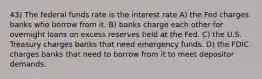 43) The federal funds rate is the interest rate A) the Fed charges banks who borrow from it. B) banks charge each other for overnight loans on excess reserves held at the Fed. C) the U.S. Treasury charges banks that need emergency funds. D) the FDIC charges banks that need to borrow from it to meet depositor demands.