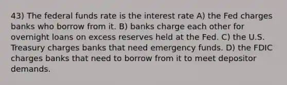 43) The federal funds rate is the interest rate A) the Fed charges banks who borrow from it. B) banks charge each other for overnight loans on excess reserves held at the Fed. C) the U.S. Treasury charges banks that need emergency funds. D) the FDIC charges banks that need to borrow from it to meet depositor demands.