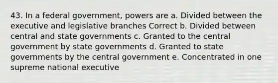 43. In a federal government, powers are a. Divided between the executive and legislative branches Correct b. Divided between central and state governments c. Granted to the central government by state governments d. Granted to state governments by the central government e. Concentrated in one supreme national executive