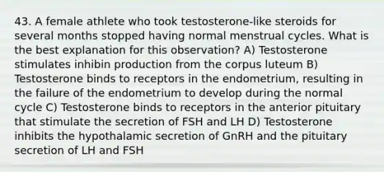 43. A female athlete who took testosterone-like steroids for several months stopped having normal menstrual cycles. What is the best explanation for this observation? A) Testosterone stimulates inhibin production from the corpus luteum B) Testosterone binds to receptors in the endometrium, resulting in the failure of the endometrium to develop during the normal cycle C) Testosterone binds to receptors in the anterior pituitary that stimulate the secretion of FSH and LH D) Testosterone inhibits the hypothalamic secretion of GnRH and the pituitary secretion of LH and FSH