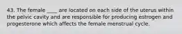 43. The female ____ are located on each side of the uterus within the pelvic cavity and are responsible for producing estrogen and progesterone which affects the female menstrual cycle.