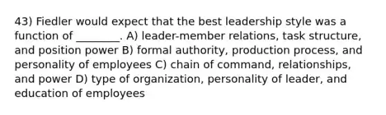 43) Fiedler would expect that the best leadership style was a function of ________. A) leader-member relations, task structure, and position power B) formal authority, production process, and personality of employees C) chain of command, relationships, and power D) type of organization, personality of leader, and education of employees