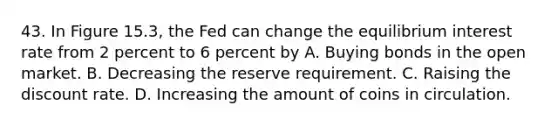 43. In Figure 15.3, the Fed can change the equilibrium interest rate from 2 percent to 6 percent by A. Buying bonds in the open market. B. Decreasing the reserve requirement. C. Raising the discount rate. D. Increasing the amount of coins in circulation.