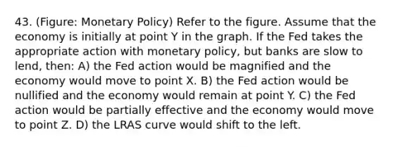 43. (Figure: Monetary Policy) Refer to the figure. Assume that the economy is initially at point Y in the graph. If the Fed takes the appropriate action with monetary policy, but banks are slow to lend, then: A) the Fed action would be magnified and the economy would move to point X. B) the Fed action would be nullified and the economy would remain at point Y. C) the Fed action would be partially effective and the economy would move to point Z. D) the LRAS curve would shift to the left.