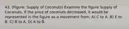 43. (Figure: Supply of Coconuts) Examine the figure Supply of Coconuts. If the price of coconuts decreased, it would be represented in the figure as a movement from: A) C to A. B) E to B. C) B to A. D) A to B.