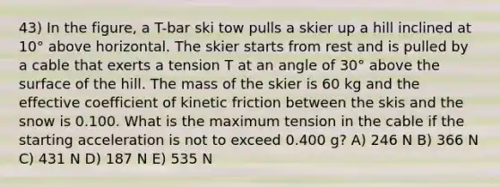 43) In the figure, a T-bar ski tow pulls a skier up a hill inclined at 10° above horizontal. The skier starts from rest and is pulled by a cable that exerts a tension T at an angle of 30° above the surface of the hill. The mass of the skier is 60 kg and the effective coefficient of kinetic friction between the skis and the snow is 0.100. What is the maximum tension in the cable if the starting acceleration is not to exceed 0.400 g? A) 246 N B) 366 N C) 431 N D) 187 N E) 535 N