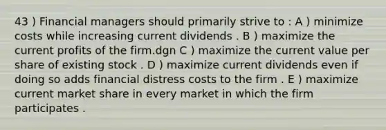 43 ) Financial managers should primarily strive to : A ) minimize costs while increasing current dividends . B ) maximize the current profits of the firm.dgn C ) maximize the current value per share of existing stock . D ) maximize current dividends even if doing so adds financial distress costs to the firm . E ) maximize current market share in every market in which the firm participates .