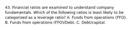 43. Financial ratios are examined to understand company fundamentals. Which of the following ratios is least likely to be categorized as a leverage ratio? A. Funds from operations (FFO). B. Funds from operations (FFO)/Debt. C. Debt/capital.