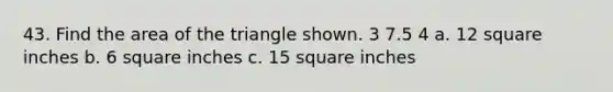 43. Find the area of the triangle shown. 3 7.5 4 a. 12 square inches b. 6 square inches c. 15 square inches