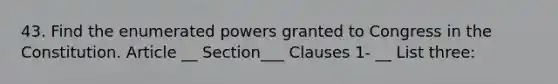 43. Find the enumerated powers granted to Congress in the Constitution. Article __ Section___ Clauses 1- __ List three: