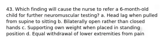 43. Which finding will cause the nurse to refer a 6-month-old child for further neuromuscular testing? a. Head lag when pulled from supine to sitting b. Bilaterally open rather than closed hands c. Supporting own weight when placed in standing position d. Equal withdrawal of lower extremities from pain