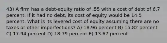 43) A firm has a debt-equity ratio of .55 with a cost of debt of 6.7 percent. If it had no debt, its cost of equity would be 14.5 percent. What is its levered cost of equity assuming there are no taxes or other imperfections? A) 18.96 percent B) 15.82 percent C) 17.94 percent D) 18.79 percent E) 13.67 percent