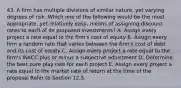 43. A firm has multiple divisions of similar nature, yet varying degrees of risk. Which one of the following would be the most appropriate, yet relatively easy, means of assigning discount rates to each of its proposed investments? A. Assign every project a rate equal to the firm's cost of equity B. Assign every firm a random rate that varies between the firm's cost of debt and its cost of equity C. Assign every project a rate equal to the firm's WACC plus or minus a subjective adjustment D. Determine the best pure play rate for each project E. Assign every project a rate equal to the market rate of return at the time of the proposal Refer to Section 12.5.