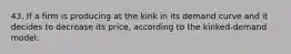 43. If a firm is producing at the kink in its demand curve and it decides to decrease its price, according to the kinked-demand model: