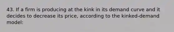 43. If a firm is producing at the kink in its demand curve and it decides to decrease its price, according to the kinked-demand model: