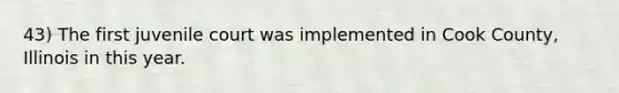 43) The first juvenile court was implemented in Cook County, Illinois in this year.