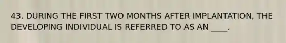 43. DURING THE FIRST TWO MONTHS AFTER IMPLANTATION, THE DEVELOPING INDIVIDUAL IS REFERRED TO AS AN ____.