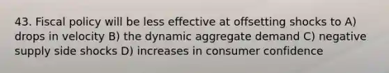 43. Fiscal policy will be less effective at offsetting shocks to A) drops in velocity B) the dynamic aggregate demand C) negative supply side shocks D) increases in consumer confidence