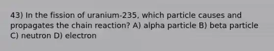 43) In the fission of uranium-235, which particle causes and propagates the chain reaction? A) alpha particle B) beta particle C) neutron D) electron