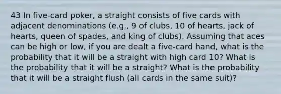 43 In five-card poker, a straight consists of five cards with adjacent denominations (e.g., 9 of clubs, 10 of hearts, jack of hearts, queen of spades, and king of clubs). Assuming that aces can be high or low, if you are dealt a five-card hand, what is the probability that it will be a straight with high card 10? What is the probability that it will be a straight? What is the probability that it will be a straight flush (all cards in the same suit)?