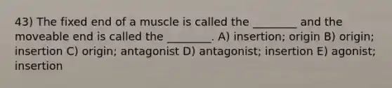 43) The fixed end of a muscle is called the ________ and the moveable end is called the ________. A) insertion; origin B) origin; insertion C) origin; antagonist D) antagonist; insertion E) agonist; insertion