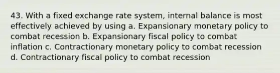 43. With a fixed exchange rate system, internal balance is most effectively achieved by using a. Expansionary monetary policy to combat recession b. Expansionary fiscal policy to combat inflation c. Contractionary monetary policy to combat recession d. Contractionary fiscal policy to combat recession