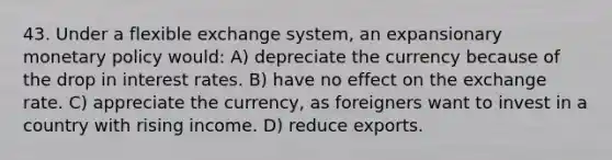 43. Under a flexible exchange system, an expansionary monetary policy would: A) depreciate the currency because of the drop in interest rates. B) have no effect on the exchange rate. C) appreciate the currency, as foreigners want to invest in a country with rising income. D) reduce exports.