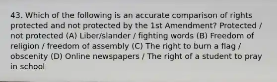 43. Which of the following is an accurate comparison of rights protected and not protected by the 1st Amendment? Protected / not protected (A) Liber/slander / fighting words (B) Freedom of religion / freedom of assembly (C) The right to burn a flag / obscenity (D) Online newspapers / The right of a student to pray in school