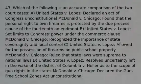 43. Which of the following is an accurate comparison of the two court cases: A) United States v. Lopez: Declared an act of Congress unconstitutional McDonald v. Chicago: Found that the personal right to own firearms is protected by the due process clause of the fourteenth amendment B) United States v. Lopez: Set limits to Congress' power under the commerce clause McDonald v. Chicago: Recognized the importance of state sovereignty and local control C) United States v. Lopez: Allowed for the possession of firearms on public school property McDonald v. Chicago: Ruled that state laws were supreme to national laws D) United States v. Lopez: Resolved uncertainty left in the wake of the district of Columbia v. Heller as to the scope of gun rights in the states McDonald v. Chicago: Declared the Gun-Free School Zones Act unconstitutional