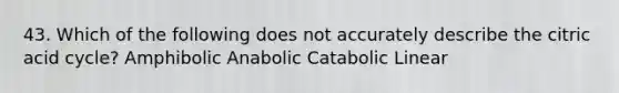 43. Which of the following does not accurately describe the citric acid cycle? Amphibolic Anabolic Catabolic Linear