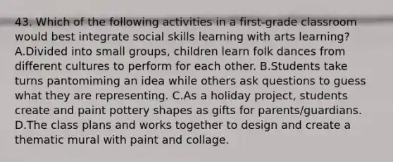 43. Which of the following activities in a first-grade classroom would best integrate social skills learning with arts learning? A.Divided into small groups, children learn folk dances from different cultures to perform for each other. B.Students take turns pantomiming an idea while others ask questions to guess what they are representing. C.As a holiday project, students create and paint pottery shapes as gifts for parents/guardians. D.The class plans and works together to design and create a thematic mural with paint and collage.