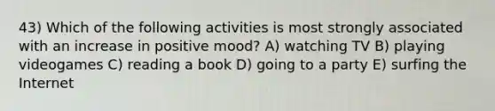 43) Which of the following activities is most strongly associated with an increase in positive mood? A) watching TV B) playing videogames C) reading a book D) going to a party E) surfing the Internet