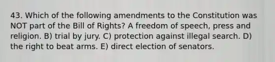 43. Which of the following amendments to the Constitution was NOT part of the Bill of Rights? A freedom of speech, press and religion. B) trial by jury. C) protection against illegal search. D) the right to beat arms. E) direct election of senators.