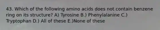 43. Which of the following amino acids does not contain benzene ring on its structure? A) Tyrosine B.) Phenylalanine C.) Tryptophan D.) All of these E.)None of these