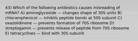 43) Which of the following antibiotics causes misreading of mRNA? A) aminoglycoside — changes shape of 30S units B) chloramphenicol — inhibits peptide bonds at 50S subunit C) oxazolidinone — prevents formation of 70S ribosome D) streptogamin — prevents release of peptide from 70S ribosome E) tetracyclines — bind with 30S subunit