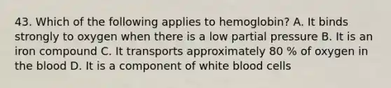 43. Which of the following applies to hemoglobin? A. It binds strongly to oxygen when there is a low partial pressure B. It is an iron compound C. It transports approximately 80 % of oxygen in <a href='https://www.questionai.com/knowledge/k7oXMfj7lk-the-blood' class='anchor-knowledge'>the blood</a> D. It is a component of white blood cells