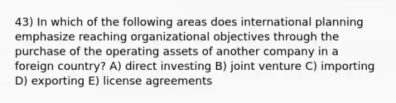 43) In which of the following areas does international planning emphasize reaching organizational objectives through the purchase of the operating assets of another company in a foreign country? A) direct investing B) joint venture C) importing D) exporting E) license agreements